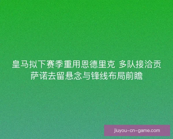 皇马拟下赛季重用恩德里克 多队接洽贡萨诺去留悬念与锋线布局前瞻