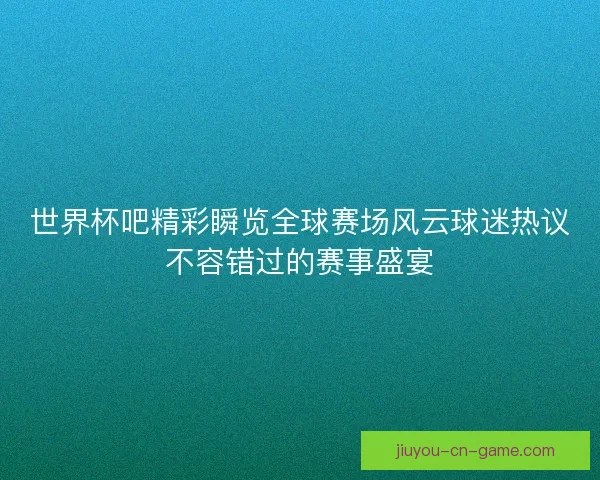 世界杯吧精彩瞬览全球赛场风云球迷热议不容错过的赛事盛宴
