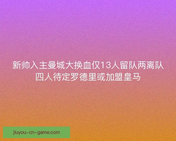新帅入主曼城大换血仅13人留队两离队四人待定罗德里或加盟皇马