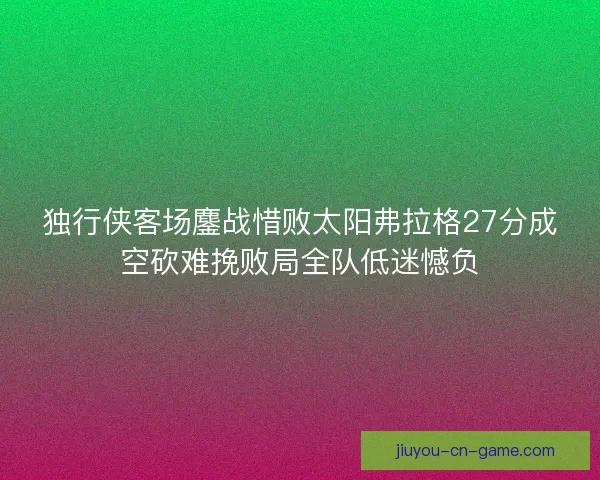 独行侠客场鏖战惜败太阳弗拉格27分成空砍难挽败局全队低迷憾负