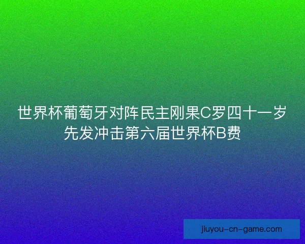 世界杯葡萄牙对阵民主刚果C罗四十一岁先发冲击第六届世界杯B费