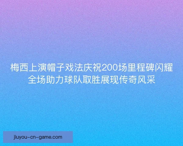 梅西上演帽子戏法庆祝200场里程碑闪耀全场助力球队取胜展现传奇风采