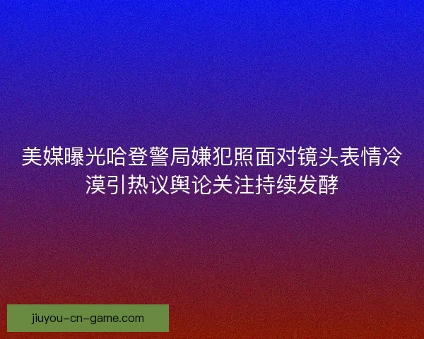 美媒曝光哈登警局嫌犯照面对镜头表情冷漠引热议舆论关注持续发酵