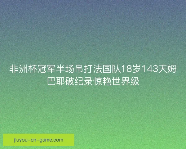 非洲杯冠军半场吊打法国队18岁143天姆巴耶破纪录惊艳世界级